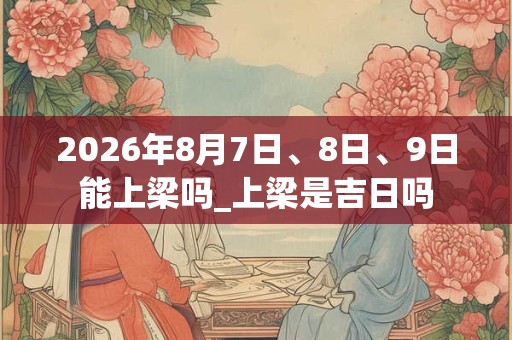 2026年8月7日、8日、9日能上梁吗_上梁是吉日吗