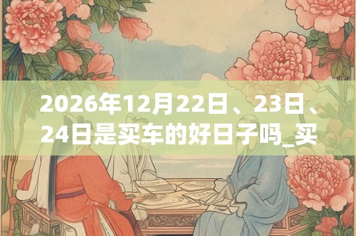 2026年12月22日、23日、24日是买车的好日子吗_买车可以吗