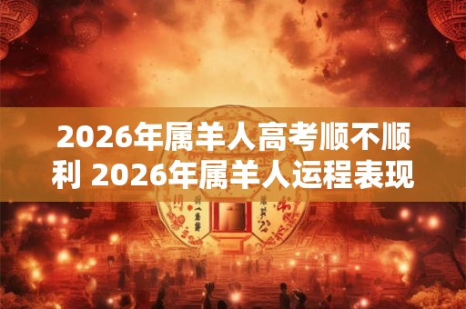 2026年属羊人高考顺不顺利 2026年属羊人运程表现