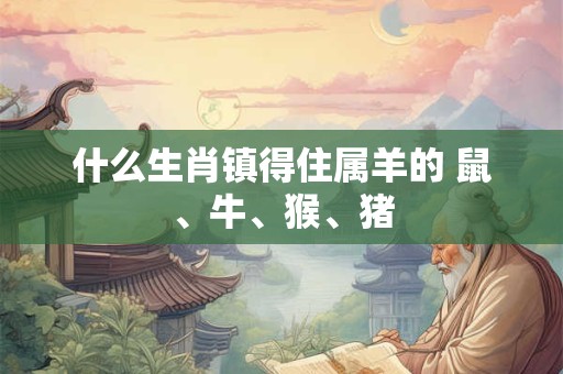 什么生肖镇得住属羊的 鼠、牛、猴、猪 什么生肖镇得住属羊的 鼠、牛、猴、猪