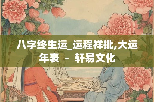 八字终生运_运程祥批,大运年表  -  轩易文化