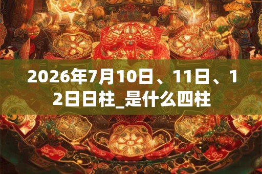 2026年7月10日、11日、12日日柱_是什么四柱