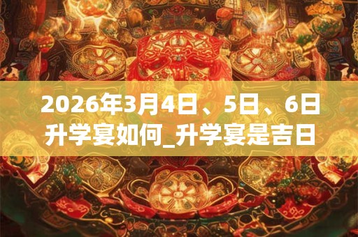 2026年3月4日、5日、6日升学宴如何_升学宴是吉日吗