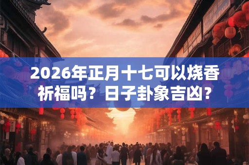 2026年正月十七可以烧香祈福吗？日子卦象吉凶？