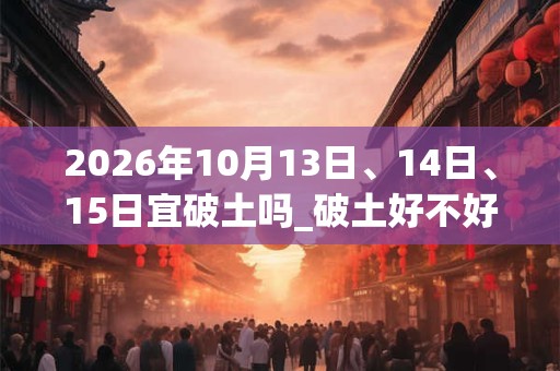 2026年10月13日、14日、15日宜破土吗_破土好不好