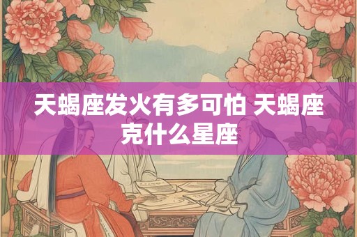 天蝎座发火有多可怕 天蝎座克什么星座