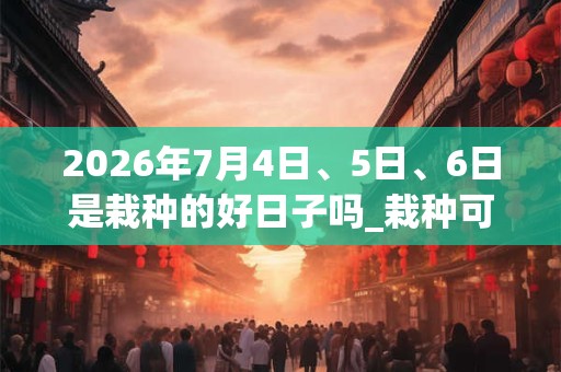 2026年7月4日、5日、6日是栽种的好日子吗_栽种可以吗