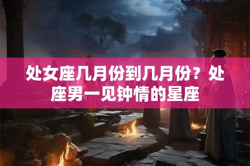 处女座几月份到几月份？处座男一见钟情的星座