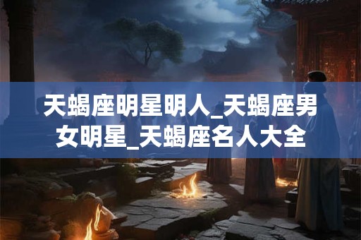 天蝎座明星明人_天蝎座男女明星_天蝎座名人大全