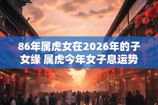 86年属虎女在2026年的子女缘 属虎今年女子息运势怎么样