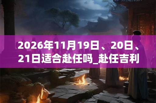 2026年11月19日、20日、21日适合赴任吗_赴任吉利吗