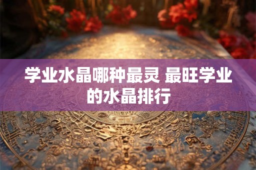学业水晶哪种最灵 最旺学业的水晶排行