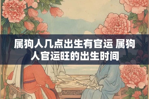 属狗人几点出生有官运 属狗人官运旺的出生时间