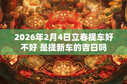 2026年2月4日立春提车好不好 是提新车的吉日吗 2026年2月4日立春提车好不好 是提新车的吉日吗