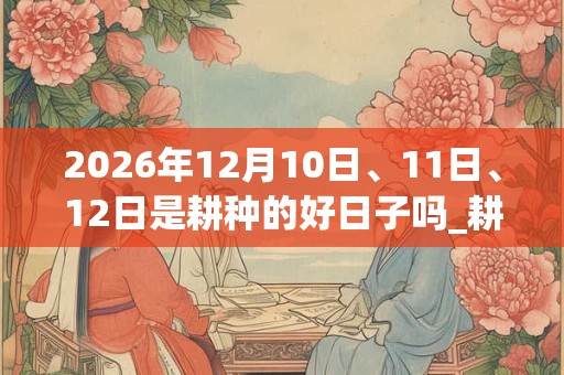 2026年12月10日、11日、12日是耕种的好日子吗_耕种可以吗