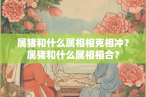 属猪和什么属相相克相冲？属猪和什么属相相合？