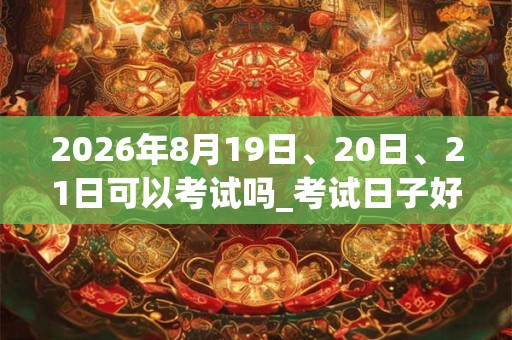 2026年8月19日、20日、21日可以考试吗_考试日子好吗
