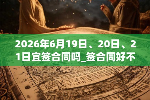 2026年6月19日、20日、21日宜签合同吗_签合同好不好 2026年6月19日、20日、21日宜签合同吗_签合同好不好