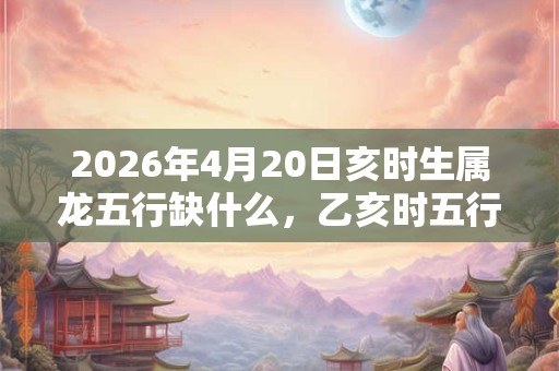 2026年4月20日亥时生属龙五行缺什么,乙亥时五行缺什么 2026年4月20日亥时生属龙五行缺什么,乙亥时五行缺什么