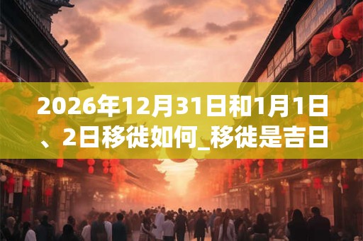 2026年12月31日和1月1日、2日移徙如何_移徙是吉日吗