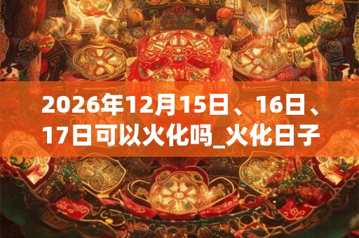 2026年12月15日、16日、17日可以火化吗_火化日子好吗