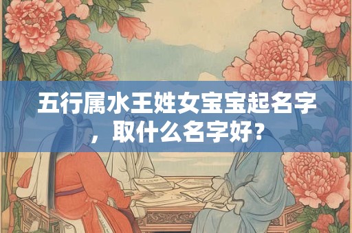 五行属水王姓女宝宝起名字，取什么名字好？