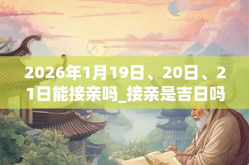 2026年1月19日、20日、21日能接亲吗_接亲是吉日吗