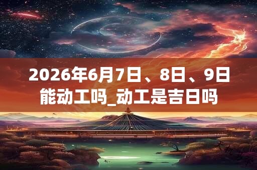2026年6月7日、8日、9日能动工吗_动工是吉日吗