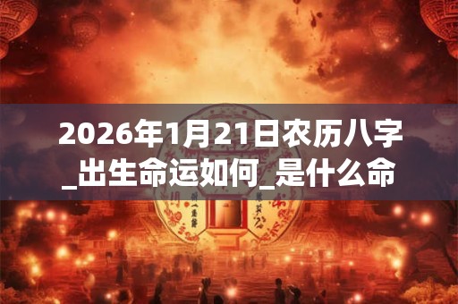 2026年1月21日农历八字_出生命运如何_是什么命