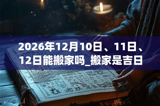 2026年12月10日、11日、12日能搬家吗_搬家是吉日吗