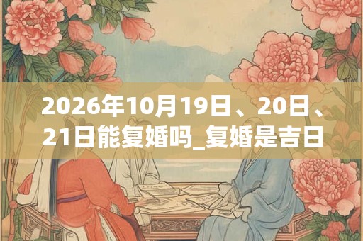 2026年10月19日、20日、21日能复婚吗_复婚是吉日吗