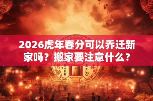 2026虎年春分可以乔迁新家吗？搬家要注意什么？