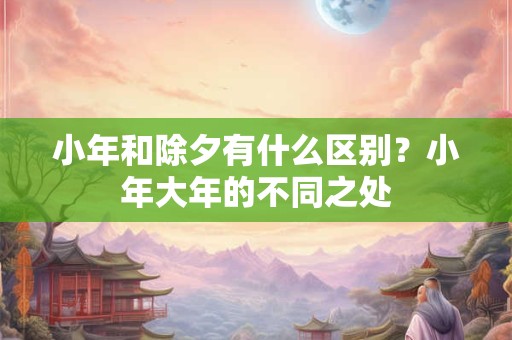 小年和除夕有什么区别？小年大年的不同之处