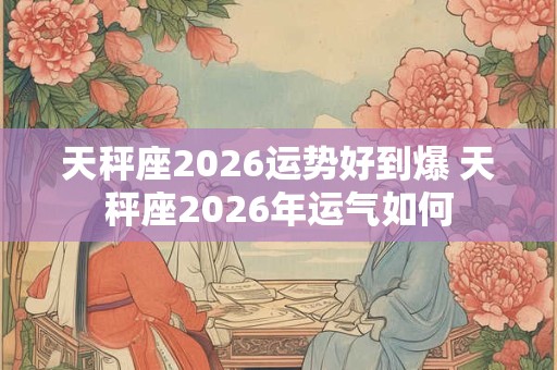 天秤座2026运势好到爆 天秤座2026年运气如何