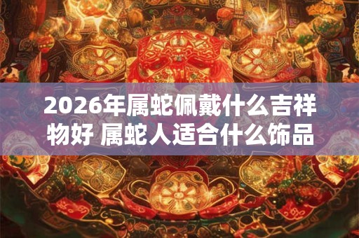 2026年属蛇佩戴什么吉祥物好 属蛇人适合什么饰品 2026年属蛇佩戴什么吉祥物好 属蛇人适合什么饰品