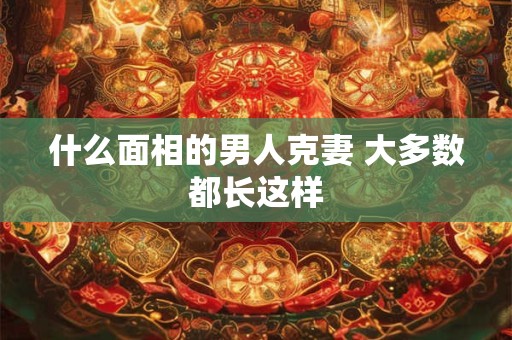 什么面相的男人克妻 大多数都长这样