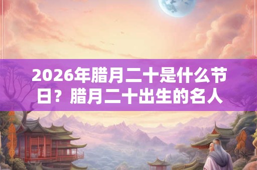 2026年腊月二十是什么节日？腊月二十出生的名人