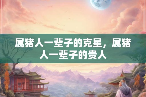 属猪人一辈子的克星，属猪人一辈子的贵人