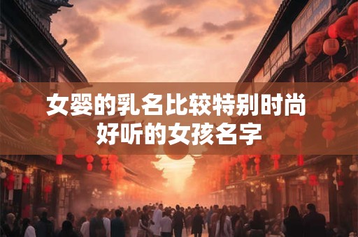 女婴的乳名比较特别时尚 好听的女孩名字