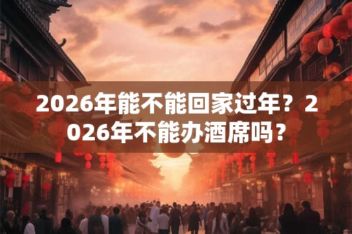 2026年能不能回家过年？2026年不能办酒席吗？