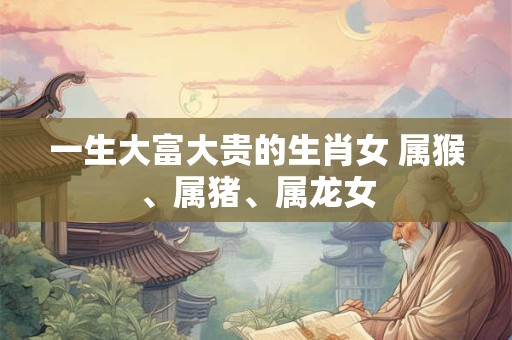 一生大富大贵的生肖女 属猴、属猪、属龙女