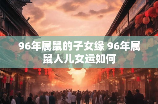 96年属鼠的子女缘 96年属鼠人儿女运如何