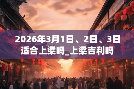 2026年3月1日、2日、3日适合上梁吗_上梁吉利吗