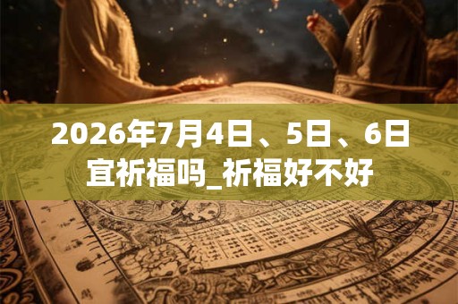 2026年7月4日、5日、6日宜祈福吗_祈福好不好