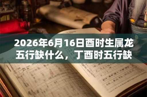 2026年6月16日酉时生属龙五行缺什么，丁酉时五行缺什么