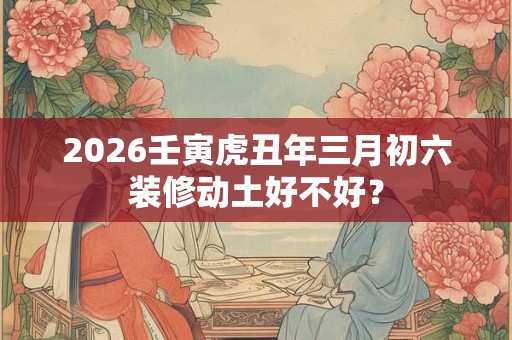 2026壬寅虎丑年三月初六装修动土好不好？