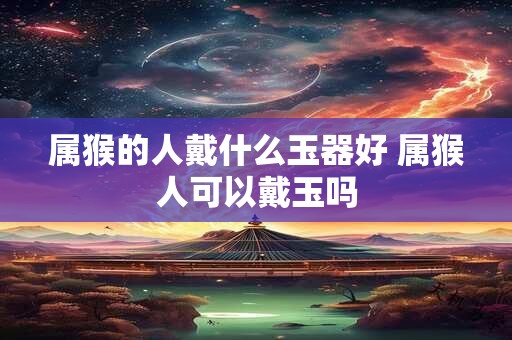 属猴的人戴什么玉器好 属猴人可以戴玉吗