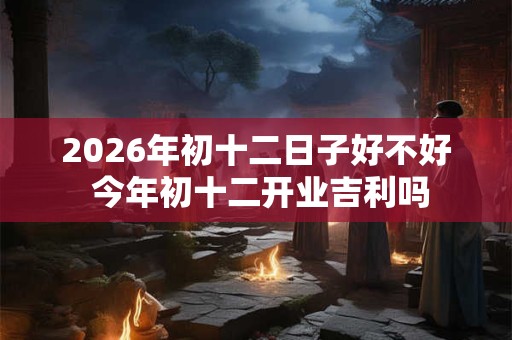 2026年初十二日子好不好 今年初十二开业吉利吗