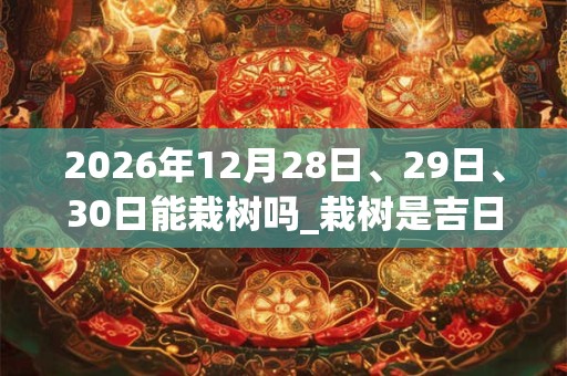 2026年12月28日、29日、30日能栽树吗_栽树是吉日吗