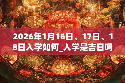 2026年1月16日、17日、18日入学如何_入学是吉日吗